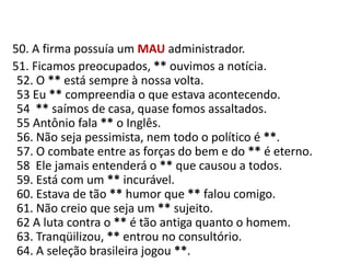   50. A firma possuía um MAUadministrador.     51. Ficamos preocupados, ** ouvimos a notícia.52. O ** está sempre à nossa volta.53 Eu ** compreendia o que estava acontecendo.54  ** saímos de casa, quase fomos assaltados.55 Antônio fala ** o Inglês.56. Não seja pessimista, nem todo o político é **.57. O combate entre as forças do bem e do ** é eterno.58  Ele jamais entenderá o ** que causou a todos.59. Está com um ** incurável.60. Estava de tão ** humor que ** falou comigo.61. Não creio que seja um ** sujeito.62 A luta contra o ** é tão antiga quanto o homem.63. Tranqüilizou, ** entrou no consultório.64. A seleção brasileira jogou **.