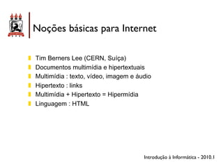 Noções básicas para Internet

!!   Tim Berners Lee (CERN, Suíça)
!!   Documentos multimídia e hipertextuais
!!   Multimídia : texto, vídeo, imagem e áudio
!!   Hipertexto : links
!!   Multimídia + Hipertexto = Hipermídia
!!   Linguagem : HTML




                                           Introdução à Informática - 2010.1
 