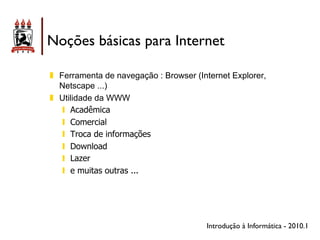Noções básicas para Internet

!! Ferramenta de navegação : Browser (Internet Explorer,
   Netscape ...)
!! Utilidade da WWW
    "! Acadêmica
    "! Comercial
    "! Troca de informações
    "! Download
    "! Lazer
    "! e muitas outras ...




                                        Introdução à Informática - 2010.1
 