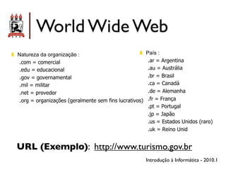 World Wide Web
!! Natureza da organização :                          !!   País :
    .com = comercial                                        .ar = Argentina
    .edu = educacional                                      .au = Austrália
    .gov = governamental                                    .br = Brasil
    .mil = militar                                          .ca = Canadá
    .net = provedor                                         .de = Alemanha
    .org = organizações (geralmente sem fins lucrativos)    .fr = França
                                                            .pt = Portugal
                                                            .jp = Japão
                                                            .us = Estados Unidos (raro)
                                                            .uk = Reino Unid


  URL (Exemplo): http://www.turismo.gov.br
                                                           Introdução à Informática - 2010.1
 