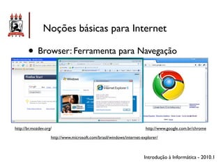 Noções básicas para Internet

       • Browser: Ferramenta para Navegação



http://br.mozdev.org/                                                  http://www.google.com.br/chrome

                    http://www.microsoft.com/brasil/windows/internet-explorer/



                                                                      Introdução à Informática - 2010.1
 