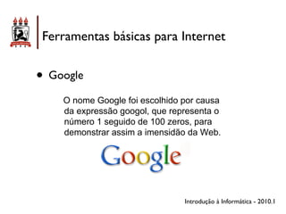 Ferramentas básicas para Internet


• Google
    O nome Google foi escolhido por causa
    da expressão googol, que representa o
    número 1 seguido de 100 zeros, para
    demonstrar assim a imensidão da Web.




                                Introdução à Informática - 2010.1
 