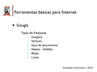 Ferramentas básicas para Internet


• Google
    Tipos de Pesquisa
        !!   Imagens
        !!   Notícias
        !!   Iipos de documentos
        !!   Mapas – Satélite
        !!   Blogs
        !!   Livros


                                   Introdução à Informática - 2010.1
 