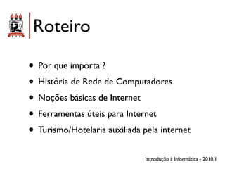 Roteiro

• Por que importa ?
• História de Rede de Computadores
• Noções básicas de Internet
• Ferramentas úteis para Internet
• Turismo/Hotelaria auxiliada pela internet
                               Introdução à Informática - 2010.1
 
