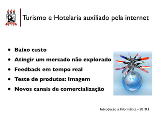 Turismo e Hotelaria auxiliado pela internet



•   Baixo custo

•   Atingir um mercado não explorado

•   Feedback em tempo real

•   Teste de produtos: Imagem

•   Novos canais de comercialização


                                 Introdução à Informática - 2010.1
 