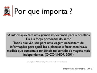 Por que importa ?

“A informação tem uma grande importância para a hotelaria.
             Ela é a força primordial do setor.
     Todos que vão sair para uma viagem necessitam de
  informações para ajudá-los a planejar e fazer escolhas, à
medida que aumenta a tendência no sentido de viagens mais
           independentes. (O’CONNOR 2001)
              Fonte: http://www.slideshare.net/blogandoturismo/o-uso-da-internet-na-hotelaria




                                                                                    Introdução à Informática - 2010.1
 