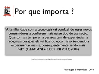 Por que importa ?

“A familiaridade com a tecnologia vai conduzindo esses novos
   consumidores a conﬁarem mais nesse tipo de transação.
   Quanto mais tempo uma pesssoa tem de experiência na
  rede, mais corajosa ela vai ﬁcando e, com isso, tendendo a
     experimentar mais e, consequentemente sendo mais
          ﬁel.” (CATALANI e KISCHINEVSKY, 2004)

                  Fonte: http://www.slideshare.net/blogandoturismo/o-uso-da-internet-na-hotelaria




                                                                                 Introdução à Informática - 2010.1
 