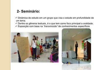 2- Seminário:
 Dinâmica de estudo em um grupo que visa o estudo em profundidade de
um tema.
 Dentre os gêneros textuais, é o que tem como foco principal a oralidade.
 Exposição com base na “transmissão” de conhecimentos específicos
 