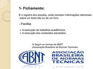 1- Fichamento:
É o registro dos estudos, onde constam informações relevantes
sobre um texto lido ou de um livro.
• Facilita:
 A execução de trabalhos acadêmicos.
 A execução dos conteúdos estudados.
 Seguir as normas da ABNT
(Associação Brasileira de Normas Técnicas)
 