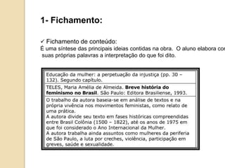 1- Fichamento:
 Fichamento de conteúdo:
É uma síntese das principais ideias contidas na obra. O aluno elabora com
suas próprias palavras a interpretação do que foi dito.
 