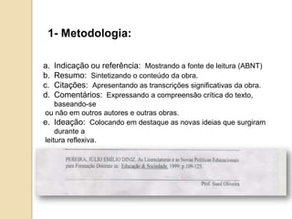 1- Metodologia:
a. Indicação ou referência: Mostrando a fonte de leitura (ABNT)
b. Resumo: Sintetizando o conteúdo da obra.
c. Citações: Apresentando as transcrições significativas da obra.
d. Comentários: Expressando a compreensão crítica do texto,
baseando-se
ou não em outros autores e outras obras.
e. Ideação: Colocando em destaque as novas ideias que surgiram
durante a
leitura reflexiva.
 