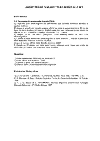LABORATÓRIO DE FUNDAMENTOS DE QUÍMICA AULA N° 5
Procedimento:
2.1. Cromatografia em camada delgada (CCD)
a) Faça uma placa cromatográfica de camada fina dos corantes alaranjado de metila e
azul de metileno
b) Aplique a amostra do corante na parte inferior da placa, a aproximadamente 0,5 cm da
base da placa de sílica-gel, fazendo 3 (três) spots. Um para cada corante nas laterais da
placa e um spot no centro contendo a mistura dos dois corantes.
c)Coloque 10 mL de etanol (designado como eluente) dentro de uma cuba
cromatográfica.
d) Coloque a placa dentro cuba cromatográfica e feche a tampa. O nível de eluente deve
estar abaixo do nível das manchas na placa.
e) Após a eluição, retire a placa da cuba e deixe-a secar.
f) Calcule os Rf obtidos em cada experimento, utilizando uma régua para medir as
distâncias percorridas pelo solvente e pelas manchas.
Questões:
1) O que representa o Rf? Como ele é calculado?
2) Quais são as aplicações da CCD?
3) Explique o que é uma série eluotrópica?.
4)Para que serve um revelador em cromatografia?
Referências Bibliográficas
1) A.R.M. Oliveira, F. Simonelli, F.A. Marquers, Química Nova na Escola 1998, 7, 38.
2) R. Morrison, R. Boyd, Química Orgânica, Fundação Calouste Guilberkian, 13ª Edição,
1996.
3) H. G. O. Becker et al., ORGANIKUM Química Orgânica Experimental, Fundação
Calouste Gulkenkian, 2ª Edição, Lisboa, 1997.
 
