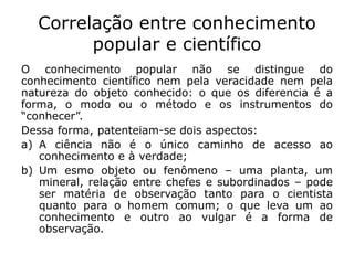 Correlação entre conhecimento
popular e científico
O conhecimento popular não se distingue do
conhecimento científico nem pela veracidade nem pela
natureza do objeto conhecido: o que os diferencia é a
forma, o modo ou o método e os instrumentos do
“conhecer”.
Dessa forma, patenteiam-se dois aspectos:
a) A ciência não é o único caminho de acesso ao
conhecimento e à verdade;
b) Um esmo objeto ou fenômeno – uma planta, um
mineral, relação entre chefes e subordinados – pode
ser matéria de observação tanto para o cientista
quanto para o homem comum; o que leva um ao
conhecimento e outro ao vulgar é a forma de
observação.
 