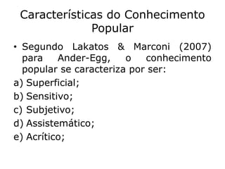 Características do Conhecimento
Popular
• Segundo Lakatos & Marconi (2007)
para Ander-Egg, o conhecimento
popular se caracteriza por ser:
a) Superficial;
b) Sensitivo;
c) Subjetivo;
d) Assistemático;
e) Acrítico;
 