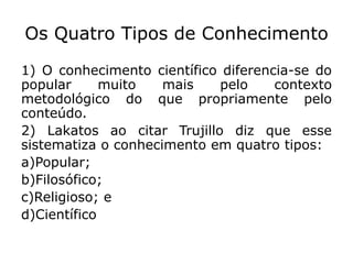 Os Quatro Tipos de Conhecimento
1) O conhecimento científico diferencia-se do
popular muito mais pelo contexto
metodológico do que propriamente pelo
conteúdo.
2) Lakatos ao citar Trujillo diz que esse
sistematiza o conhecimento em quatro tipos:
a)Popular;
b)Filosófico;
c)Religioso; e
d)Científico
 