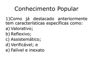 Conhecimento Popular
1)Como já destacado anteriormente
tem características específicas como:
a) Valorativo;
b) Reflexivo;
c) Assistemático;
d) Verificável; e
e) Falível e inexato
 