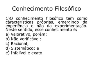 Conhecimento Filosófico
1)O conhecimento filosófico tem como
características próprias, emergindo da
experiência e não da experimentação.
Neste sentido, esse conhecimento é:
a) Valorativo, porém;
b) Não verificável;
c) Racional;
d) Sistemático; e
e) Infalível e exato.
 