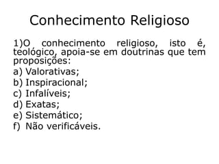 Conhecimento Religioso
1)O conhecimento religioso, isto é,
teológico, apoia-se em doutrinas que tem
proposições:
a) Valorativas;
b) Inspiracional;
c) Infalíveis;
d) Exatas;
e) Sistemático;
f) Não verificáveis.
 