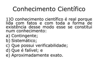 Conhecimento Científico
1)O conhecimento científico é real porque
lida com fatos e com toda a forma de
existência desse modo esse se constitui
num conhecimento:
a) Contingente;
b) Sistemático;
c) Que possui verificabilidade;
d) Que é falível; e
e) Aproximadamente exato.
 