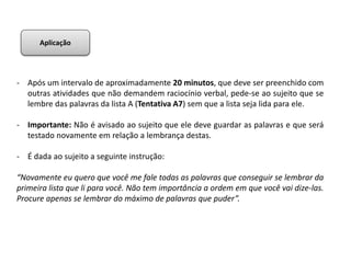 - Após um intervalo de aproximadamente 20 minutos, que deve ser preenchido com
outras atividades que não demandem raciocínio verbal, pede-se ao sujeito que se
lembre das palavras da lista A (Tentativa A7) sem que a lista seja lida para ele.
- Importante: Não é avisado ao sujeito que ele deve guardar as palavras e que será
testado novamente em relação a lembrança destas.
- É dada ao sujeito a seguinte instrução:
“Novamente eu quero que você me fale todas as palavras que conseguir se lembrar da
primeira lista que li para você. Não tem importância a ordem em que você vai dize-las.
Procure apenas se lembrar do máximo de palavras que puder”.
Aplicação
 