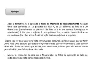 - Após a tentativa A7 é aplicado o teste de memória de reconhecimento no qual
uma lista contendo as 15 palavras da lista A, as 15 palavras da lista B e 20
distratores (semelhantes as palavras de lista A e B em termos fonológicos e
semânticos) é lida para o sujeito. A cada palavras lida, o sujeito deverá indicar se
ela pertence (ou não) a lista A. A instrução dada ao sujeito é a seguinte:
“Agora vou ler para você uma lista com diversas palavras. Todas as vezes que eu falar
para você uma palavra que estava na primeira lista que você aprendeu, você deverá
dizer sim. Todas as vezes que eu ler para você uma palavra que não estava nesta
primeira lista, você deverá me dizer não.
- Marcar as respostas (S para Sim e N para Não) na folha de aplicação ao lado de
cada palavra da lista para o reconhecimento.
Aplicação
 