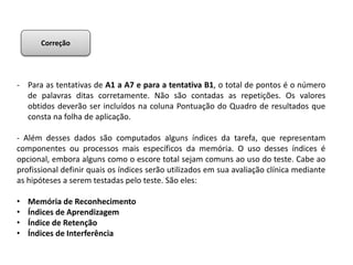 - Para as tentativas de A1 a A7 e para a tentativa B1, o total de pontos é o número
de palavras ditas corretamente. Não são contadas as repetições. Os valores
obtidos deverão ser incluídos na coluna Pontuação do Quadro de resultados que
consta na folha de aplicação.
- Além desses dados são computados alguns índices da tarefa, que representam
componentes ou processos mais específicos da memória. O uso desses índices é
opcional, embora alguns como o escore total sejam comuns ao uso do teste. Cabe ao
profissional definir quais os índices serão utilizados em sua avaliação clínica mediante
as hipóteses a serem testadas pelo teste. São eles:
• Memória de Reconhecimento
• Índices de Aprendizagem
• Índice de Retenção
• Índices de Interferência
Correção
 