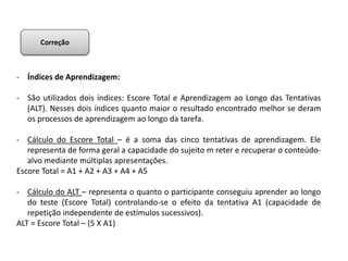 - Índices de Aprendizagem:
- São utilizados dois índices: Escore Total e Aprendizagem ao Longo das Tentativas
(ALT). Nesses dois índices quanto maior o resultado encontrado melhor se deram
os processos de aprendizagem ao longo da tarefa.
- Cálculo do Escore Total – é a soma das cinco tentativas de aprendizagem. Ele
representa de forma geral a capacidade do sujeito m reter e recuperar o conteúdo-
alvo mediante múltiplas apresentações.
Escore Total = A1 + A2 + A3 + A4 + A5
- Cálculo do ALT – representa o quanto o participante conseguiu aprender ao longo
do teste (Escore Total) controlando-se o efeito da tentativa A1 (capacidade de
repetição independente de estímulos sucessivos).
ALT = Escore Total – (5 X A1)
Correção
 