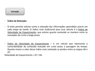 - Índice de Retenção:
- O teste permite estimar como a retenção das informações aprendidas ocorre em
cada etapa da tarefa. O índice mais tradicional para esse cálculo é o Índice de
Velocidade de Esquecimento, que estima quanto conteúdo se mantem entre as
evocações de curto e longo prazo.
- Índice de Velocidade de Esquecimento – é um calculo que representa a
vulnerabilidade do conteúdo evocado em curto prazo a passagem do tempo.
Quanto menor o valor desse índice mais conteúdo se perdeu entre as etapas A6 e
A7.
Velocidade de Esquecimento = A7 / A6.
Correção
 