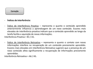 - Índices de Interferência:
- Índice de Interferência Proativa – representa o quanto o conteúdo aprendido
anteriormente influencia a aprendizagem de um novo conteúdo. Escores mais
elevados de interferência proativa indicam que o conteúdo aprendido ao longo da
tarefa facilita a aquisição de novas informações.
Interferência Proativa = B1 / A1.
- Índice de Interferência Retroativa – representa o quanto o contato com novas
informações interfere na recuperação de um conteúdo previamente aprendido.
Escores mais elevados em Interferência Retroativa sugerem que a presença de um
novo conteúdo afeta significamente a recuperação de informações previamente
aprendidas.
Interferência Retroativa = A6 / A5.
Correção
 