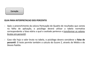 GUIA PARA INTERPRETACAO DOS PERCENTIS
- Após o preenchimento da coluna Pontuação do Quadro de resultados que consta
na folha de aplicação, o psicólogo deverá utilizar a tabela normativa
correspondente a faixa etária a qual o avaliado pertence e transformar os valores
brutos em percentil.
- Caso não haja o valor bruto na tabela, o psicólogo devera considerar a faixa de
percentil. O teste permite também o calculo do Escore Z, através da Média e do
Desvio Padrão.
Correção
 