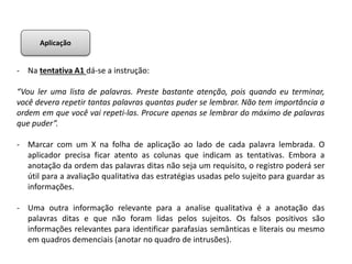 - Na tentativa A1 dá-se a instrução:
“Vou ler uma lista de palavras. Preste bastante atenção, pois quando eu terminar,
você devera repetir tantas palavras quantas puder se lembrar. Não tem importância a
ordem em que você vai repeti-las. Procure apenas se lembrar do máximo de palavras
que puder”.
- Marcar com um X na folha de aplicação ao lado de cada palavra lembrada. O
aplicador precisa ficar atento as colunas que indicam as tentativas. Embora a
anotação da ordem das palavras ditas não seja um requisito, o registro poderá ser
útil para a avaliação qualitativa das estratégias usadas pelo sujeito para guardar as
informações.
- Uma outra informação relevante para a analise qualitativa é a anotação das
palavras ditas e que não foram lidas pelos sujeitos. Os falsos positivos são
informações relevantes para identificar parafasias semânticas e literais ou mesmo
em quadros demenciais (anotar no quadro de intrusões).
Aplicação
 