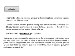 - Importante: Não deve ser dada qualquer pista em relação ao número de repostas
corretas, repetições ou erros.
- Quando o sujeito informar que não consegue se lembrar de mais palavras ou ficar
10 segundos sem dizer uma nova palavra da lista, o examinador deverá informar
que vai ler novamente a mesma lista de palavras:
- A instrução para a tentativa (A2) é a seguinte:
“Agora vou ler as mesmas palavras novamente. De novo, quando eu terminar, quero
que você repita para mim todas as palavras que puder se lembrar, inclusive as que já
foram ditas da vez passada. Não tem importância a ordem das palavras, procure
apenas dizer todas as palavras que você se lembrar, incluindo aquelas que foram
lembradas na vez anterior”.
Aplicação
 