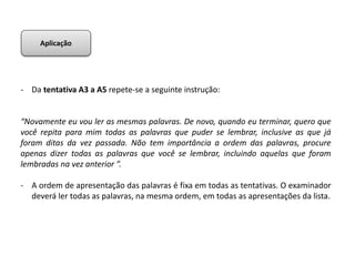 - Da tentativa A3 a A5 repete-se a seguinte instrução:
“Novamente eu vou ler as mesmas palavras. De novo, quando eu terminar, quero que
você repita para mim todas as palavras que puder se lembrar, inclusive as que já
foram ditas da vez passada. Não tem importância a ordem das palavras, procure
apenas dizer todas as palavras que você se lembrar, incluindo aquelas que foram
lembradas na vez anterior ”.
- A ordem de apresentação das palavras é fixa em todas as tentativas. O examinador
deverá ler todas as palavras, na mesma ordem, em todas as apresentações da lista.
Aplicação
 