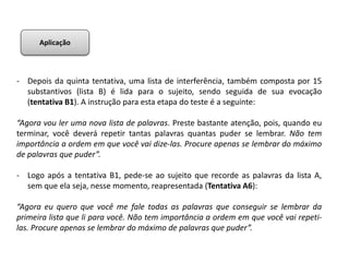 - Depois da quinta tentativa, uma lista de interferência, também composta por 15
substantivos (lista B) é lida para o sujeito, sendo seguida de sua evocação
(tentativa B1). A instrução para esta etapa do teste é a seguinte:
“Agora vou ler uma nova lista de palavras. Preste bastante atenção, pois, quando eu
terminar, você deverá repetir tantas palavras quantas puder se lembrar. Não tem
importância a ordem em que você vai dize-las. Procure apenas se lembrar do máximo
de palavras que puder”.
- Logo após a tentativa B1, pede-se ao sujeito que recorde as palavras da lista A,
sem que ela seja, nesse momento, reapresentada (Tentativa A6):
“Agora eu quero que você me fale todas as palavras que conseguir se lembrar da
primeira lista que li para você. Não tem importância a ordem em que você vai repeti-
las. Procure apenas se lembrar do máximo de palavras que puder”.
Aplicação
 