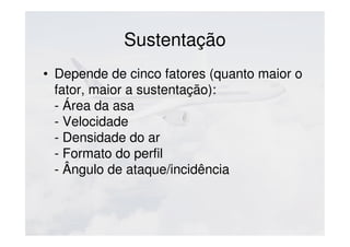 Sustentação
• Depende de cinco fatores (quanto maior o
fator, maior a sustentação):
- Área da asa
- Velocidade
- Densidade do ar
- Formato do perfil
- Ângulo de ataque/incidência
 