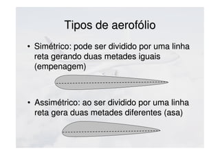 Tipos de aerofólioTipos de aerofólio
• Simétrico: pode ser dividido por uma linhaSimétrico: pode ser dividido por uma linha
reta gerando duas metades iguaisreta gerando duas metades iguais
(empenagem)(empenagem)
• Assimétrico: ao ser dividido por uma linhaAssimétrico: ao ser dividido por uma linha
reta gera duas metades diferentes (asa)reta gera duas metades diferentes (asa)
 