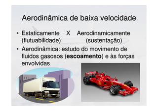 Aerodinâmica de baixa velocidadeAerodinâmica de baixa velocidade
• Estaticamente X AerodinamicamenteEstaticamente X Aerodinamicamente
(flutuabilidade) (sustentação)(flutuabilidade) (sustentação)
• Aerodinâmica: estudo do movimento deAerodinâmica: estudo do movimento de
fluidos gasosos (fluidos gasosos (escoamentoescoamento) e às forças) e às forças
envolvidasenvolvidas
 