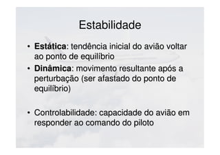 Estabilidade
• EstáticaEstática: tendência inicial do avião voltar: tendência inicial do avião voltar
ao ponto de equilíbrioao ponto de equilíbrio
• DinâmicaDinâmica: movimento resultante após a: movimento resultante após a
perturbação (ser afastado do ponto deperturbação (ser afastado do ponto de
equilíbrio)equilíbrio)
• Controlabilidade: capacidade do avião emControlabilidade: capacidade do avião em
responder ao comando do pilotoresponder ao comando do piloto
 
