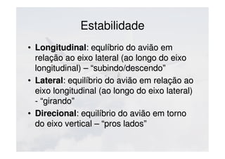 Estabilidade
• LongitudinalLongitudinal: equlíbrio do avião em: equlíbrio do avião em
relação ao eixo lateral (ao longo do eixorelação ao eixo lateral (ao longo do eixo
longitudinal) – “subindo/descendo”longitudinal) – “subindo/descendo”
• LateralLateral: equilíbrio do avião em relação ao: equilíbrio do avião em relação ao
eixo longitudinal (ao longo do eixo lateral)eixo longitudinal (ao longo do eixo lateral)
- “girando”- “girando”
• DirecionalDirecional: equilíbrio do avião em torno: equilíbrio do avião em torno
do eixo vertical – “pros lados”do eixo vertical – “pros lados”
 