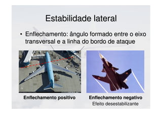Estabilidade lateralEstabilidade lateral
• Enflechamento: ângulo formado entre o eixoEnflechamento: ângulo formado entre o eixo
transversal e a linha do bordo de ataquetransversal e a linha do bordo de ataque
Enflechamento positivoEnflechamento positivo Enflechamento negativoEnflechamento negativo
Efeito desestabilizante
 