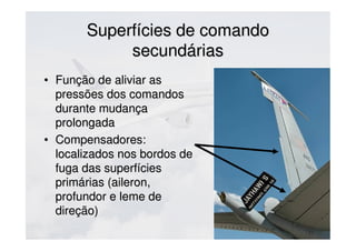 Superfícies de comandoSuperfícies de comando
secundáriassecundárias
• Função de aliviar asFunção de aliviar as
pressões dos comandospressões dos comandos
durante mudançadurante mudança
prolongadaprolongada
• Compensadores:Compensadores:
localizados nos bordos delocalizados nos bordos de
fuga das superfíciesfuga das superfícies
primárias (aileron,primárias (aileron,
profundor e leme deprofundor e leme de
direção)direção)
 