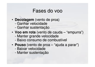 Fases do vooFases do voo
• DecolagemDecolagem (vento de proa)(vento de proa)
- Ganhar velocidade- Ganhar velocidade
- Ganhar sustentação- Ganhar sustentação
• Voo em rotaVoo em rota (vento de cauda – “empurra”)(vento de cauda – “empurra”)
- Manter grande velocidade- Manter grande velocidade
- Baixo consumo de combustível- Baixo consumo de combustível
• PousoPouso (vento de proa – “ajuda a parar”)(vento de proa – “ajuda a parar”)
- Baixar velocidade- Baixar velocidade
- Manter sustentação- Manter sustentação
 