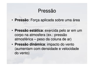 PressãoPressão
• PressãoPressão: Força aplicada sobre uma área: Força aplicada sobre uma área
• Pressão estáticaPressão estática: exercida pelo ar em um: exercida pelo ar em um
corpo na atmosfera (ex.: pressãocorpo na atmosfera (ex.: pressão
atmosférica – peso da coluna de ar)atmosférica – peso da coluna de ar)
• Pressão dinâmicaPressão dinâmica: impacto do vento: impacto do vento
(aumentam com densidade e velocidade(aumentam com densidade e velocidade
do vento)do vento)
 