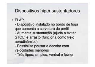 Dispositivos hiper sustentadoresDispositivos hiper sustentadores
• FLAPFLAP
- Dispositivo instalado no bordo de fuga- Dispositivo instalado no bordo de fuga
que aumenta a curvatura do perfilque aumenta a curvatura do perfil
- Aumenta sustentação (ajuda a evitar- Aumenta sustentação (ajuda a evitar
STOL) e arrasto (funciona como freioSTOL) e arrasto (funciona como freio
aerodinâmico)aerodinâmico)
- Possibilita pousar e decolar com- Possibilita pousar e decolar com
velocidades menoresvelocidades menores
- Três tipos: simples, ventral e fowler- Três tipos: simples, ventral e fowler
 