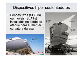 Dispositivos hiper sustentadoresDispositivos hiper sustentadores
SLOT
• Fendas fixas (SLOTs)Fendas fixas (SLOTs)
ou móveis (SLATs)ou móveis (SLATs)
instalados no bordo deinstalados no bordo de
ataque para aumentarataque para aumentar
curvatura da asacurvatura da asa
 