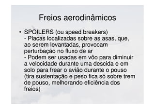 Freios aerodinâmicosFreios aerodinâmicos
• SPOILERS (ou speed breakers)SPOILERS (ou speed breakers)
- Placas localizadas sobre as asas, que,- Placas localizadas sobre as asas, que,
ao serem levantadas, provocamao serem levantadas, provocam
perturbação no fluxo de arperturbação no fluxo de ar
- Podem ser usadas em vôo para diminuir- Podem ser usadas em vôo para diminuir
a velocidade durante uma descida e ema velocidade durante uma descida e em
solo para frear o avião durante o pousosolo para frear o avião durante o pouso
(tira sustentação e peso fica só sobre trem(tira sustentação e peso fica só sobre trem
de pouso, melhorando eficiência dosde pouso, melhorando eficiência dos
freios)freios)
 