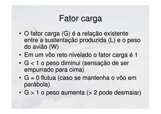 Fator cargaFator carga
• O fator carga (G) é a relação existenteO fator carga (G) é a relação existente
entre a sustentação produzida (L) e o pesoentre a sustentação produzida (L) e o peso
do avião (W)do avião (W)
• Em um vôo reto nivelado o fator carga é 1Em um vôo reto nivelado o fator carga é 1
• G < 1 o peso diminui (sensação de serG < 1 o peso diminui (sensação de ser
empurrado para cima)empurrado para cima)
• G = 0 flutua (caso se mantenha o vôo emG = 0 flutua (caso se mantenha o vôo em
parábola)parábola)
• G > 1 o peso aumenta (> 2 pode desmaiar)G > 1 o peso aumenta (> 2 pode desmaiar)
 