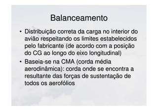 BalanceamentoBalanceamento
• Distribuição correta da carga no interior doDistribuição correta da carga no interior do
avião respeitando os limites estabelecidosavião respeitando os limites estabelecidos
pelo fabricante (de acordo com a posiçãopelo fabricante (de acordo com a posição
do CG ao longo do eixo longitudinal)do CG ao longo do eixo longitudinal)
• Baseia-se na CMA (corda médiaBaseia-se na CMA (corda média
aerodinâmica): corda onde se encontra aaerodinâmica): corda onde se encontra a
resultante das forças de sustentação deresultante das forças de sustentação de
todos os aerofóliostodos os aerofólios
 