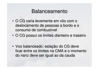 BalanceamentoBalanceamento
• O CG varia levemente em vôo com oO CG varia levemente em vôo com o
deslocamento de pessoas a bordo e odeslocamento de pessoas a bordo e o
consumo de combustívelconsumo de combustível
• O CG possui os limites dianteiro e traseiroO CG possui os limites dianteiro e traseiro
• Voo balanceado: estação do CG deveVoo balanceado: estação do CG deve
ficar entre os limites na CMA e o momentoficar entre os limites na CMA e o momento
do nariz deve ser igual ao da caudado nariz deve ser igual ao da cauda
 