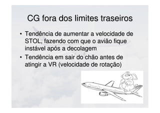 CG fora dos limites traseirosCG fora dos limites traseiros
• Tendência de aumentar a velocidade deTendência de aumentar a velocidade de
STOL, fazendo com que o avião fiqueSTOL, fazendo com que o avião fique
instável após a decolageminstável após a decolagem
• Tendência em sair do chão antes deTendência em sair do chão antes de
atingir a VR (velocidade de rotação)atingir a VR (velocidade de rotação)
 